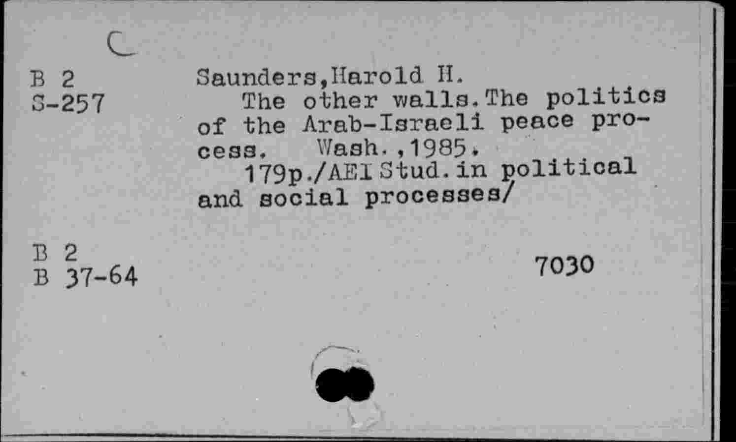 ﻿B 2 3-257	Saunders,Harold H. The other walls.The politics of the Arab-Israeli peace process. Wash.,1985* 179p./AEl Stud, in political and. social processes/
B 2 B 37-64	7030